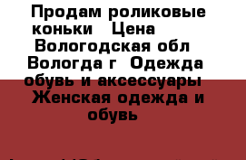 Продам роликовые коньки › Цена ­ 500 - Вологодская обл., Вологда г. Одежда, обувь и аксессуары » Женская одежда и обувь   